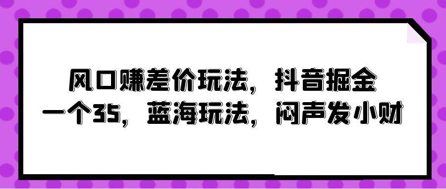 风口赚差价玩法，抖音掘金，一个35，蓝海玩法，闷声发小财-天麒项目网_中创网会员优质付费教程和创业项目大全