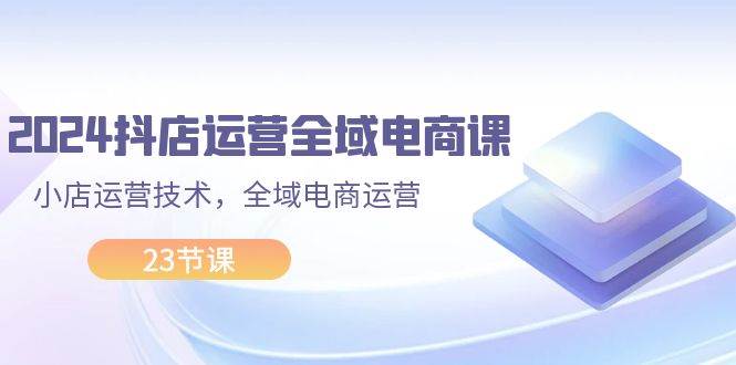 2024抖店运营-全域电商课，小店运营技术，全域电商运营（23节课）-天麒项目网_中创网会员优质付费教程和创业项目大全