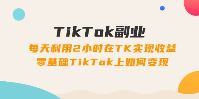 TikTok副业：每天利用2小时在TK实现收益，零基础TikTok上如何变现，34节程-天麒项目网_中创网会员优质付费教程和创业项目大全