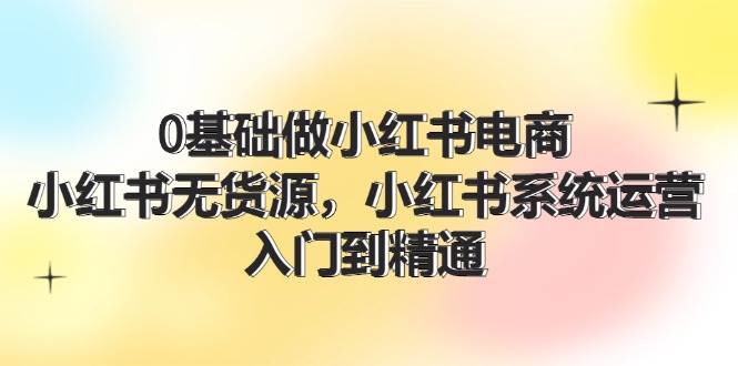 0基础做小红书电商，小红书无货源，小红书系统运营，入门到精通 (70节)-天麒项目网_中创网会员优质付费教程和创业项目大全